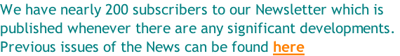 We have nearly 200 subscribers to our Newsletter which is published whenever there are any significant developments.  Previous issues of the News can be found here